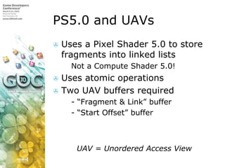 PS5.0 and UAVsUses a Pixel Shader 5.0 to store fragments into linked listsNot a Compute Shader 5.0!Uses atomic operationsTwo UAV buffers required- “Fragment & Link” buffer- “Start Offset” buffer         UAV = Unordered Access View