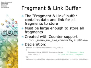 Fragment & Link Buffer,[object Object],The “Fragment & Link” buffer contains data and link for all fragments to store,[object Object],Must be large enough to store all fragments,[object Object],Created with Counter support,[object Object],D3D11_BUFFER_UAV_FLAG_COUNTER flag in UAV view,[object Object],Declaration:,[object Object],structFragmentAndLinkBuffer_STRUCT,[object Object],{,[object Object],FragmentData_STRUCTFragmentData;	// Fragment data,[object Object],uintuNext;		// Link to next fragment,[object Object],};,[object Object],RWStructuredBuffer <FragmentAndLinkBuffer_STRUCT> FLBuffer;,[object Object]