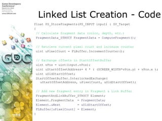 Linked List Creation - Code,[object Object],float PS_StoreFragments(PS_INPUT input) : SV_Target,[object Object],{,[object Object], // Calculate fragment data (color, depth, etc.),[object Object],FragmentData_STRUCTFragmentData = ComputeFragment();,[object Object], // Retrieve current pixel count and increase counter,[object Object],uintuPixelCount = FLBuffer.IncrementCounter();,[object Object],// Exchange offsets in StartOffsetBuffer,[object Object],uintvPos = uint(input.vPos);,[object Object],uintuStartOffsetAddress= 4 * ( (SCREEN_WIDTH*vPos.y) + vPos.x );,[object Object],uintuOldStartOffset;,[object Object],StartOffsetBuffer.InterlockedExchange(uStartOffsetAddress, uPixelCount, uOldStartOffset);,[object Object],// Add new fragment entry in Fragment & Link Buffer,[object Object],FragmentAndLinkBuffer_STRUCT Element;,[object Object],Element.FragmentData  = FragmentData;,[object Object],Element.uNext         = uOldStartOffset;,[object Object],FLBuffer[uPixelCount] = Element;,[object Object],},[object Object]