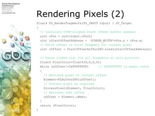 Rendering Pixels (2),[object Object],float4 PS_RenderFragments(PS_INPUT input) : SV_Target,[object Object],{,[object Object],  // Calculate UINT-aligned start offset buffer address,[object Object],uintvPos = uint(input.vPos);,[object Object],uintuStartOffsetAddress =  SCREEN_WIDTH*vPos.y + vPos.x;,[object Object],// Fetch offset of first fragment for current pixel,[object Object],uintuOffset = StartOffsetBufferSRV.Load(uStartOffsetAddress);,[object Object],// Parse linked list for all fragments at this position,[object Object],  float4 FinalColor=float4(0,0,0,0);,[object Object],  while (uOffset!=0xFFFFFFFF)	// 0xFFFFFFFF is magic value,[object Object],  {,[object Object],// Retrieve pixel at current offset,[object Object],    Element=FLBufferSRV[uOffset];,[object Object],    // Process pixel as required,[object Object],ProcessPixel(Element, FinalColor);,[object Object],// Retrieve next offset,[object Object],uOffset = Element.uNext;,[object Object],  },[object Object],  return (FinalColor);,[object Object],},[object Object]