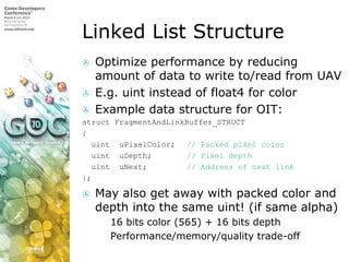 Linked List Structure,[object Object],Optimize performance by reducing amount of data to write to/read from UAV,[object Object],E.g. uint instead of float4 for color,[object Object],Example data structure for OIT:,[object Object],structFragmentAndLinkBuffer_STRUCT,[object Object],{,[object Object],uintuPixelColor;	// Packed pixel color,[object Object],uintuDepth;	// Pixel depth,[object Object],uintuNext;		// Address of next link,[object Object],};,[object Object],May also get away with packed color and depth into the same uint! (if same alpha),[object Object],16 bits color (565) + 16 bits depth,[object Object],Performance/memory/quality trade-off,[object Object]