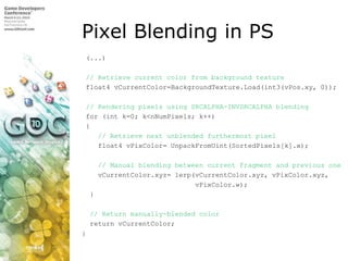 Pixel Blending in PS,[object Object], (...),[object Object], // Retrieve current color from background texture,[object Object], float4 vCurrentColor=BackgroundTexture.Load(int3(vPos.xy, 0)); ,[object Object], // Rendering pixels using SRCALPHA-INVSRCALPHA blending,[object Object], for (int k=0; k<nNumPixels; k++),[object Object], {,[object Object],// Retrieve next unblended furthermost pixel,[object Object],    float4 vPixColor= UnpackFromUint(SortedPixels[k].x);,[object Object],    // Manual blending between current fragment and previous one,[object Object],    vCurrentColor.xyz= lerp(vCurrentColor.xyz, vPixColor.xyz,,[object Object],vPixColor.w);,[object Object],  },[object Object],// Return manually-blended color,[object Object],  return vCurrentColor;,[object Object],} ,[object Object]