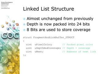 Linked List Structure,[object Object],Almost unchanged from previously,[object Object],Depth is now packed into 24 bits,[object Object],8 Bits are used to store coverage,[object Object],structFragmentAndLinkBuffer_STRUCT,[object Object],{,[object Object],uintuPixelColor;		// Packed pixel color,[object Object],uintuDepthAndCoverage;	// Depth + coverage,[object Object],uintuNext;		// Address of next link,[object Object],};,[object Object]