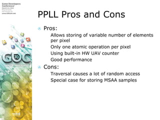 PPLL Pros and Cons,[object Object],Pros:,[object Object],Allows storing of variable number of elements per pixel,[object Object],Only one atomic operation per pixel,[object Object],Using built-in HW UAV counter,[object Object],Good performance,[object Object],Cons:,[object Object],Traversal causes a lot of random access,[object Object],Special case for storing MSAA samples,[object Object]