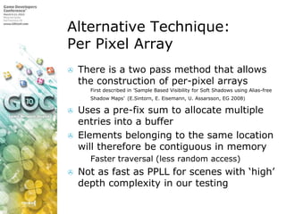 Alternative Technique:Per Pixel Array,[object Object],There is a two pass method that allows the construction of per-pixel arrays,[object Object],First described in ’Sample Based Visibility for Soft Shadows using Alias-free Shadow Maps’(E.Sintorn, E. Eisemann, U. Assarsson, EG 2008),[object Object],Uses a pre-fix sum to allocate multiple entries into a buffer,[object Object],Elements belonging to the same location will therefore be contiguous in memory,[object Object],Faster traversal (less random access),[object Object],Not as fast as PPLL for scenes with ‘high’ depth complexity in our testing,[object Object]