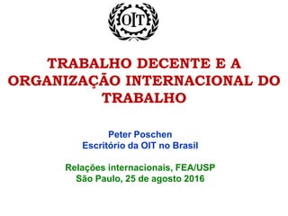 TRABALHO DECENTE E A
ORGANIZAÇÃO INTERNACIONAL DO
TRABALHO
Peter Poschen
Escritório da OIT no Brasil
Relações internacionais, FEA/USP
São Paulo, 25 de agosto 2016
 