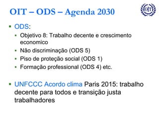 OIT – ODS – Agenda 2030
 ODS:
 Objetivo 8: Trabalho decente e crescimento
economico
 Não discriminação (ODS 5)
 Piso de proteção social (ODS 1)
 Formação professional (ODS 4) etc.
 UNFCCC Acordo clima Paris 2015: trabalho
decente para todos e transição justa
trabalhadores
 