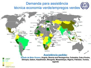 Demanda para assistência
técnica economia verde/empregos verdes
UNEP
ILO
Requested
Support
UNEP & ILO
Assistência pedida:
Estado de Mato Grosso, Angola, Bosnia and Herzegovina, Colombia, Cote d’Ivoire,
Ethiopia, Gabon, Kazakhstan, Mongolia, Mozambique, Nigeria, Pakistan, Tunisia,
Uganda
 
