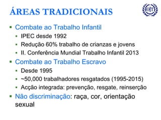 ÁREAS TRADICIONAIS
 Combate ao Trabalho Infantil
 IPEC desde 1992
 Redução 60% trabalho de crianzas e jovens
 II. Conferência Mundial Trabalho Infantil 2013
 Combate ao Trabalho Escravo
 Desde 1995
 ~50,000 trabalhadores resgatados (1995-2015)
 Acção integrada: prevenção, resgate, reinserção
 Não discriminação: raça, cor, orientação
sexual
 