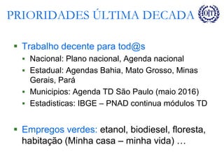 PRIORIDADES ÚLTIMA DECADA
 Trabalho decente para tod@s
 Nacional: Plano nacional, Agenda nacional
 Estadual: Agendas Bahia, Mato Grosso, Minas
Gerais, Pará
 Municipios: Agenda TD São Paulo (maio 2016)
 Estadisticas: IBGE – PNAD continua módulos TD
 Empregos verdes: etanol, biodiesel, floresta,
habitação (Minha casa – minha vida) …
 