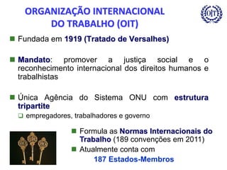 ORGANIZAÇÃO INTERNACIONAL
DO TRABALHO (OIT)
 Fundada em 1919 (Tratado de Versalhes)
 Mandato: promover a justiça social e o
reconhecimento internacional dos direitos humanos e
trabalhistas
 Única Agência do Sistema ONU com estrutura
tripartite
 empregadores, trabalhadores e governo
 Formula as Normas Internacionais do
Trabalho (189 convenções em 2011)
 Atualmente conta com
187 Estados-Membros
 