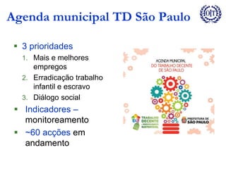Agenda municipal TD São Paulo
 3 prioridades
1. Mais e melhores
empregos
2. Erradicação trabalho
infantil e escravo
3. Diálogo social
 Indicadores –
monitoreamento
 ~60 acções em
andamento
 