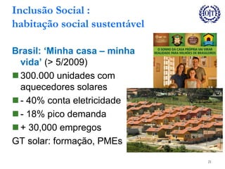 Inclusão Social :
habitação social sustentável
Brasil: ‘Minha casa – minha
vida’ (> 5/2009)
 300.000 unidades com
aquecedores solares
 - 40% conta eletricidade
 - 18% pico demanda
 + 30,000 empregos
GT solar: formação, PMEs
21
 