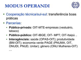 MODUS OPERANDI
 Cooperação técnica/sul-sul: transferência boas
práticas
 Parcerías:
 Público-privado: OIT-MTE-empresas (vestuário,
tabaco)
 Público-público: OIT-IBGE; OIT- MPT; OIT-Itaipú ..
 Interagênciais: saúde (OPAS-OIT); produtividade
(BM-OIT); economia verde PAGE (PNUMA, OIT,
ONUDI, PNUD, Unitar); gênero (ONU Mulheres-OIT)
…
 