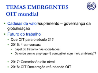 TEMAS EMERGENTES
OIT mundial
 Cadeias de valor/suprimento – governança da
globalisação
 Futuro do trabalho
 Que OIT para o século 21?
 2016: 4 conversas:
 papel do trabalho nas sociedades
 Da onde vem o emprego (é compativel com meio ambiente)?
 2017: Commissão alto nível
 2018: CIT Declaração refundando OIT
 