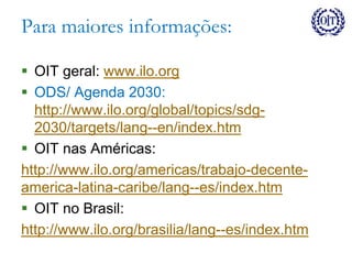 Para maiores informações:
 OIT geral: www.ilo.org
 ODS/ Agenda 2030:
http://www.ilo.org/global/topics/sdg-
2030/targets/lang--en/index.htm
 OIT nas Américas:
http://www.ilo.org/americas/trabajo-decente-
america-latina-caribe/lang--es/index.htm
 OIT no Brasil:
http://www.ilo.org/brasilia/lang--es/index.htm
 