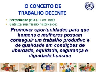 • Formalizado pela OIT em 1999
• Sintetiza sua missão histórica de:
Promover oportunidades para que
homens e mulheres possam
conseguir um trabalho produtivo e
de qualidade em condições de
liberdade, equidade, segurança e
dignidade humana
O CONCEITO DE
TRABALHO DECENTE
 