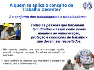 6
A quem se aplica o conceito de
Trabalho Decente?
Todas as pessoas que trabalham
tem direitos – assim como níveis
mínimos de remuneração,
proteção e condições de trabalho -
que devem ser respeitados.
Ao conjunto dos trabalhadores e trabalhadoras:
Não apenas aqueles que tem um emprego regular,
estável, protegido, no setor formal ou estruturado da
economia
 Inclui também as pessoas que trabalham à margem do
mercado de trabalho estruturado
 