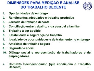 DIMENSÕES PARA MEDIÇÃO E ANÁLISE
DO TRABALHO DECENTE
1. Oportunidades de emprego
2. Rendimentos adequados e trabalho produtivo
3. Jornada de trabalho decente
4. Conciliação entre trabalho, vida pessoal e familiar
5. Trabalho a ser abolido
6. Estabilidade e segurança no trabalho
7. Igualdade de oportunidades e de tratamento no emprego
8. Ambiente de trabalho seguro
9. Seguridade social
10. Diálogo social e representação de trabalhadores e de
empregadores
 Contexto Socioeconômico (que condiciona o Trabalho
Decente) 7
 