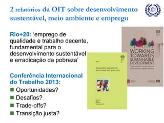 2 relatórios da OIT sobre desenvolvimento
sustentável, meio ambiente e emprego
Rio+20: ‘emprego de
qualidade e trabalho decente,
fundamental para o
desenvolvimento sustentável
e erradicação da pobreza’
Conferência Internacional
do Trabalho 2013:
 Oportunidades?
 Desafios?
 Trade-offs?
 Transição justa?
 
