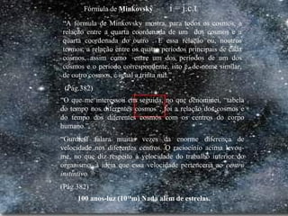 100 anos-luz (1018
m) Nada além de estrelas.
“A fórmula de Minkovsky mostra, para todos os cosmos, a
relação entre a quarta coordenada de um dos cosmos e a
quarta coordenada do outro . E essa relação ou, noutros
termos, a relação entre os quatro períodos principais de cada
cosmos, assim como entre um dos períodos de um dos
cosmos e o período correspondente, isto é, de nome similar,
de outro cosmos, é igual a trinta mil.”
(Pág.382)
“O que me interessou em seguida, no que denominei, “tabela
do tempo nos diferentes cosmos”, foi a relação dos cosmos e
do tempo dos diferentes cosmos com os centros do corpo
humano.”
“Gurdieff falara muitas vezes da enorme diferença de
velocidade nos diferentes centros. O raciocínio acima levou-
me, no que diz respeito à velocidade do trabalho interior do
organismo, à idéia que essa velocidade pertenceria ao centro
instintivo.”
(Pág.382)
Fórmula de Minkovsky i = j.c.t
 