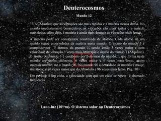 1 ano-luz (1016
m). O sistema solar ou Deuterocosmos
“È no Absoluto que as vibrações são mais rápidas e a matéria menos densa. No
mundo imediatamente consecutivo, as vibrações são mais lentas e a matéria
mais densa; além dele, a matéria é ainda mais densa e as vibrações mais lentas.
A matéria pode ser considerada constituída de átomos. Cada átomo de um
mundo segue propriedades da matéria neste mundo. O átomo do mundo 3 é
composto por 3 átomos do mundo 1, sendo então 3 vezes maior e com
velocidade de vibração 3 vezes mais lento que o átomo do mundo 1 (Absoluto).
O átomo do mundo 6 é composto por 6 átomos do mundo 1, que forma neste
mundo um átomo diferente, 6 vezes maior e 6 vezes mais lento, assim
sucessivamente, até o mundo 96. No mundo 96 a densidade da matéria é maior,
seu átomo é 96 vezes maior que do Absoluto e 96 vezes mais lento. Pág.108
Um período é um ciclo, a velocidade com que um ciclo se repete é chamado
freqüência.
Deuterocosmos
Mundo 12
 