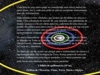 1 bilhão de quilômetros (1012
m).
Órbitas de: Mercúrio, Vênus, Terra, Marte e Júpiter.
Cada nota de uma oitava pode ser considerada uma oitava inteira em
outro plano, isto é, cada nota pode ter oitavas completas internamente,
mas não infinitamente.
Uma substância tem vibrações, que podem ser divididas em oitavas e
notas. Uma substância do mundo 48, está saturada com substâncias do
mundo sucessivo (24) em outras palavras, cada nota de uma oitava do
mundo 48 contém uma oitava inteira do mundo 24, que por sua vez tem
oitavas e cada nota tem oitavas inteiras do mundo 12 e assim
sucessivamente contendo os mundos 6,3,2,1.
Na oitava descendente dó é a nota do Absoluto, seguido de si (Todos
os Mundos ou Todas as Galáxias – mundo3),lá (Todas as estrelas),sol
(Nossa Estrela, chamada SOL),fá (Todos os Planetas), mi (a Terra), ré
(a Lua)e dó ( Absoluto).
No intervalo mi-fá, ocorre um choque para a continuidade da oitava e é
representado pela vida biológica na Terra. Nestes pontos de intervalo
existem cruzamentos com oitavas paralelas e é o único momento que
pode haver uma interação entre as oitavas paralelas.
 