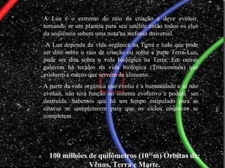 100 milhões de quilômetros (1011
m) Órbitas de:
Vênus, Terra e Marte.
A Lua é o extremo do raio da criação e deve evoluir,
tornando se um planeta para seu satélite então todos os elos
da seqüência sobem uma nota na sinfonia universal.
A Lua depende da vida orgânica na Terra e tudo que pode
ser dito sobre o raio de criação ou sobre a parte Terra-Lua,
pode ser dita sobre a vida biológica na Terra. Em outras
palavras há tecidos na vida biológica (Tritocosmos) que
evoluem e outros que servem de alimento.
A parte da vida orgânica que evolui é a humanidade e se não
evoluir, não terá função no sistema evolutivo e poderá ser
destruída. Sabemos que há um tempo estipulado para as
oitavas se completarem para que os ciclos cósmicos se
completem.
 