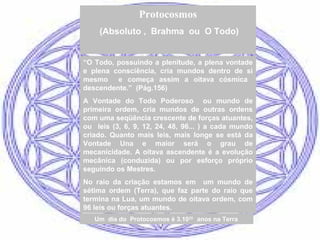“O Todo, possuindo a plenitude, a plena vontade
e plena consciência, cria mundos dentro de si
mesmo e começa assim a oitava cósmica
descendente.” (Pág.156)
A Vontade do Todo Poderoso ou mundo de
primeira ordem, cria mundos de outras ordens
com uma seqüência crescente de forças atuantes,
ou leis (3, 6, 9, 12, 24, 48, 96... ) a cada mundo
criado. Quanto mais leis, mais longe se está da
Vontade Una e maior será o grau de
mecanicidade. A oitava ascendente é a evolução
mecânica (conduzida) ou por esforço próprio
seguindo os Mestres.
No raio da criação estamos em um mundo de
sétima ordem (Terra), que faz parte do raio que
termina na Lua, um mundo de oitava ordem, com
96 leis ou forças atuantes.
Protocosmos
(Absoluto , Brahma ou O Todo)
Um dia do Protocosmos é 3.1023
anos na Terra
 