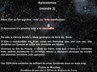 (Todos os Mundos)
10 milhões de anos-luz (1.1022
m) de distância da Terra.
Ayocosmos
(mundo 3)
Aeon, Eon ou Ìon significa “vida” ou “ente manifestado”.
O Ayocosmo é o primeiro ente a se manifestar.
Na vida, a ciência dividiu a idade geológica da terra em Eons.
O Eon é subdividido em Eras; estas em Períodos que, por sua vez, são
divididos em Épocas as quais são divididas em Idades.
Vivemos na Era de Peixes e idade do Ferro, note que o ferro é o elemento
mais estável atualmente no universo, sendo o elemento principal do núcleo
dos planetas terrestres (não gasosos).
Um EON dura centenas de milhões de anos, contendo duas ou mais eras.
 