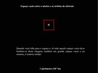 1 picômetro (10-12
m)
Espaço vazio entre o núcleo e as órbitas de elétrons
Quando você olha para o espaço e vê todo aquele espaço vazio deve
lembrar-se desta imagem, também um grande espaço vazio e no
entanto, é matéria sólida!
 