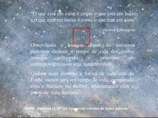 10.000 anos-luz (1.1020
m) Aparecem estrelas de nossa galáxia.
Observando o homem diante do universo
podemos deduzir o tempo de vida dos outros
mundos utilizando o principio da
correspondência ou seja, a relatividade.
Quanto mais distante a forma de vida está da
Fonte, menor será seu tempo de vida, comparado
com o humano ou melhor, relacionando com o
ponto de vista humano.
“O que está em cima é como o que está em baixo,
e o que está em baixo é como o que está em cima”.
Hermes Trismegisto
.
 