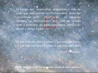 10.000 anos-luz (1.1020
m) Aparecem estrelas de nossa galáxia.
O tempo das impressões, respiração e vida de
tudo que está contido no Protocosmos pode ser
encontrado pela observação da máquina
humana ou Microcosmos pois está em acordo
com o princípio da correspondência, conhecido
desde o antigo Egito.
“O que está em cima é como o que está em baixo,
e o que está em baixo é como o que está em cima”.
Hermes Trismegisto
.
 