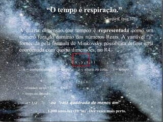 1.000 anos-luz (1019
m) . Dez vezes mais perto.
“O tempo é respiração.”
Gurdieff, (pág.373)
A quarta dimensão (ou tempo) é representada como um
número fora do domínio dos números Reais. A variável “i”
fornecida pela fórmula de Minkovsky possibilita definir uma
coordenada com quatro dimensões, no R4.
( x , y , z , i )
x = comprimento; y = largura; z = altura ou cota; i = tempo
i = j.c.t
c = velocidade da luz = 3.106
Km/s
t = tempo em segundos
j = -1 * 1/2 ou “raiz quadrada de menos um”
 