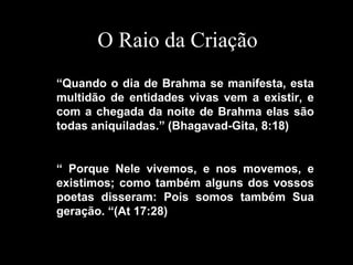 “Quando o dia de Brahma se manifesta, esta
multidão de entidades vivas vem a existir, e
com a chegada da noite de Brahma elas são
todas aniquiladas.” (Bhagavad-Gita, 8:18)
“ Porque Nele vivemos, e nos movemos, e
existimos; como também alguns dos vossos
poetas disseram: Pois somos também Sua
geração. “(At 17:28)
O Raio da Criação
 