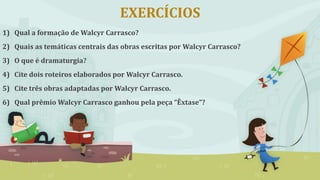 EXERCÍCIOS
1) Qual a formação de Walcyr Carrasco?
2) Quais as temáticas centrais das obras escritas por Walcyr Carrasco?
3) O que é dramaturgia?
4) Cite dois roteiros elaborados por Walcyr Carrasco.
5) Cite três obras adaptadas por Walcyr Carrasco.
6) Qual prêmio Walcyr Carrasco ganhou pela peça “Êxtase”?
 