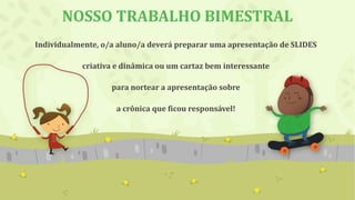NOSSO TRABALHO BIMESTRAL
Individualmente, o/a aluno/a deverá preparar uma apresentação de SLIDES
criativa e dinâmica ou um cartaz bem interessante
para nortear a apresentação sobre
a crônica que ficou responsável!
 