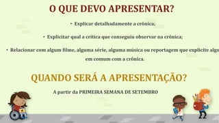 O QUE DEVO APRESENTAR?
A partir da PRIMEIRA SEMANA DE SETEMBRO
QUANDO SERÁ A APRESENTAÇÃO?
• Explicar detalhadamente a crônica;
• Explicitar qual a crítica que conseguiu observar na crônica;
• Relacionar com algum filme, alguma série, alguma música ou reportagem que explicite algo
em comum com a crônica.
 