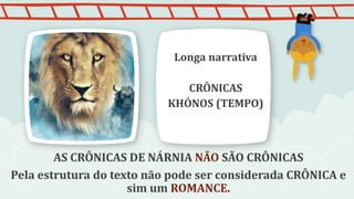 AS CRÔNICAS DE NÁRNIA NÃO SÃO CRÔNICAS
Pela estrutura do texto não pode ser considerada CRÔNICA e
sim um ROMANCE.
Longa narrativa
CRÔNICAS
KHÓNOS (TEMPO)
 
