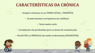 CARACTERÍSTICAS DA CRÔNICA
• Sempre relaciona-se ao TEMPO ATUAL / PRESENTE
• Acontecimentos corriqueiros do cotidiano
• Texto muito curto
• Geralmente são produzidas para os meios de comunicação
• Século XIX as CRÔNICAS são muito evidenciadas (FOLHETINS)
 