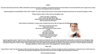 A BOLA
O pai deu uma bola de presente ao filho. Lembrando o prazer que sentira ao ganhar a sua primeira bola do pai. Uma número 5 sem tento oficial de couro. Agora não era mais
de couro, era de plástico. Mas era uma bola.
O garoto agradeceu, desembrulhou a bola e disse "Legal!". Ou o que os garotos dizem hoje em dia quando não gostam do presente ou não querem magoar o velho.
Depois começou a girar a bola, à procura de alguma coisa.
- Como é que liga? - perguntou.
- Como, como é que liga? Não se liga.
O garoto procurou dentro do papel de embrulho.
-Não tem manual de instrução?
O pai começou a desanimar e a pensar que os tempos são outros. Que os tempos são decididamente outros.
- Não precisa manual de instrução.
- O que é que ela faz?
- Ela não faz nada. Você é que faz coisas com ela.
- O quê?
- Controla, chuta...
- Ah, então é uma bola.
- Claro que é uma bola.
- Uma bola, bola. Uma bola mesmo.
- Você pensou que fosse o quê?
- Nada, não.
O garoto agradeceu, disse "Legal" de novo, e dali a pouco o pai o encontrou na frente da tevê, com a bola nova do lado, manejando os controles de um videogame. Algo
chamado Monster Ball, em que times de monstrinhos disputavam a posse de uma bola em forma de blip eletrônico na tela ao mesmo tempo que tentavam se destruir
mutuamente.O garoto era bom no jogo. Tinha coordenação e raciocínio rápido. Estava ganhando da máquina. O pai pegou a bola nova e ensaiou algumas embaixadas.
Conseguiu equilibrar a bola no peito do pé, como antigamente, e chamou o garoto.
- Filho, olha.
O garoto disse "Legal" mas não desviou os olhos da tela.O pai segurou a bola com as mãos e a cheirou, tentando recapturar mentalmente o cheiro de couro. A bola cheirava a
nada.Talvez um manual de instrução fosse uma boa ideia, pensou. Mas em inglês, para a garotada se interessar.
(Luís Fernando Veríssimo)
 