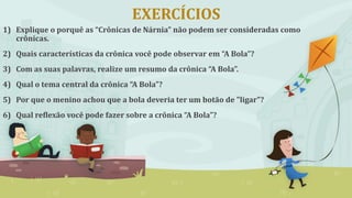 EXERCÍCIOS
1) Explique o porquê as “Crônicas de Nárnia” não podem ser consideradas como
crônicas.
2) Quais características da crônica você pode observar em “A Bola”?
3) Com as suas palavras, realize um resumo da crônica “A Bola”.
4) Qual o tema central da crônica “A Bola”?
5) Por que o menino achou que a bola deveria ter um botão de "ligar"?
6) Qual reflexão você pode fazer sobre a crônica “A Bola”?
 