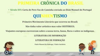 PRIMEIRA CRÔNICA DO BRASIL
• Século XVI: Carta de Pero Vaz de Caminha enviada ao Dom Manuel de Portugal
QUINHENTISMO
Primeiro Movimento Literário que ocorreu no Brasil;
Não tinha valor artístico mas valor HISTÓRICO;
Viajantes europeus escreveram sobre a nossa terra, fauna, flora e sobre os indígenas.
LITERATURA DE INFORMAÇÃO
LITERATURA DE FORMAÇÃO
Padre Manuel da Nóbrega / Padre Anchieta
 