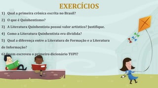 EXERCÍCIOS
1) Qual a primeira crônica escrita no Brasil?
2) O que é Quinhentismo?
3) A Literatura Quinhentista possui valor artístico? Justifique.
4) Como a Literatura Quinhentista era dividida?
5) Qual a diferença entre a Literatura de Formação e a Literatura
de Informação?
6) Quem escreveu o primeiro dicionário TUPI?
 