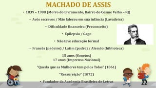 MACHADO DE ASSIS
• 1839 – 1908 (Morro do Livramento, Bairro do Cosme Velho – RJ)
• Avós escravos / Mãe faleceu em sua infância (Lavadeira)
• Dificuldade financeira (Preconceito)
• Epilepsia / Gago
• Não teve educação formal
• Francês (padeiro) / Latim (padre) / Alemão (biblioteca)
15 anos (Sonetos)
17 anos (Imprensa Nacional)
“Queda que as Mulheres tem pelos Tolos” (1861)
“Ressureição” (1872)
• Fundador da Academia Brasileira de Letras
 