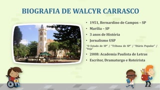 BIOGRAFIA DE WALCYR CARRASCO
• 1951, Bernardino de Campos – SP
• Marília – SP
• 3 anos de História
• Jornalismo USP
“O Estado de SP” / “Tribuna de SP” / “Diário Popular” /
“Veja”
• 2008: Academia Paulista de Letras
• Escritor, Dramaturgo e Roteirista
 