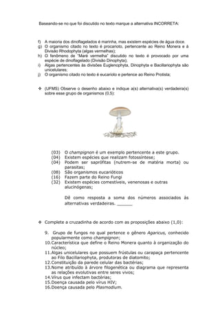 Baseando-se no que foi discutido no texto marque a alternativa INCORRETA:



f) A maioria dos dinoflagelados é marinha, mas existem espécies de água doce.
g) O organismo citado no texto é procarioto, pertencente ao Reino Monera e à
   Divisão Rhodophyta (algas vermelhas);
h) O fenômeno de “Maré vermelha” discutido no texto é provocado por uma
   espécie de dinoflagelado (Divisão Dinophyta);
i) Algas pertencentes às divisões Euglenophyta, Dinophyta e Bacillariophyta são
   unicelulares;
j) O organismo citado no texto é eucarioto e pertence ao Reino Protista;


 (UFMS) Observe o desenho abaixo e indique a(s) alternativa(s) verdadeira(s)
  sobre esse grupo de organismos (0,5):




      (03)   O champignon é um exemplo pertencente a este grupo.
      (04)   Existem espécies que realizam fotossíntese;
      (04)   Podem ser saprófitas (nutrem-se de matéria morta) ou
             parasitas;
      (08)   São organismos eucarióticos
      (16)   Fazem parte do Reino Fungi
      (32)   Existem espécies comestíveis, venenosas e outras
             alucinógenas;

             Dê como resposta a soma dos números associados às
             alternativas verdadeiras. ______



 Complete a cruzadinha de acordo com as proposições abaixo (1,0):

   9. Grupo de fungos no qual pertence o gênero Agaricus, conhecido
      popularmente como champignon;
   10.Característica que define o Reino Monera quanto à organização do
      núcleo;
   11.Algas unicelulares que possuem frústulas ou carapaça pertencente
      ao Filo Bacillariophyta, produtoras de diatomito;
   12.Constituição da parede celular das bactérias;
   13.Nome atribuído à árvore filogenética ou diagrama que representa
      as relações evolutivas entre seres vivos;
   14.Vírus que infectam bactérias;
   15.Doença causada pelo vírus HIV;
   16.Doença causada pelo Plasmodium.
 