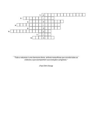 1.   B
            2.                             I

                     3.                    O

     4.                                    L
                     5.                    O
6.                                         G
                                 7.        I
                          8.               A




     “Toda a natureza é uma harmonia divina, sinfonia maravilhosa que convida todas as
                  criaturas a que acompanhem sua evolução e progresso.”


                                      (Tsai Chih Chung)
 