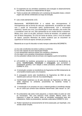 d) O surgimento do ovo amniótico caracteriza uma evolução no desenvolvimento
   dos animais, deixando-os independentes da água;
e) Todos os peixes são vertebrados com a presença de esqueleto ósseo, e deram
   origem aos demais vertebrados ao longo da evolução.


 Leia o texto atentamente: (0,5)

Basicamente,     MICROBIOLOGIA é o estudo dos microrganismos. E
microrganismos são as formas de vida que, originalmente, só poderiam ser vistas
com o auxílio do microscópio óptico (posteriormente, com o microscópio
eletrônico). Quanto aos vírus, sua classificação é muito discutida, pois muitos não
o consideram como ser vivo. Eles apresentam-se em muitas formas e tamanhos.
Muitos vírus, como os da pólio, possuem a forma de hexaedro, um poliedro que
tem 20 faces triangulares. Os vírus em forma de barras, como o vírus do mosaico
do tabaco, possuem filamentos de ácidos nucléicos que se encontram na
superfície em forma de espiral, formado por proteínas.

Baseando-se no que foi discutido no texto marque a alternativa INCORRETA:


a) vírus são constituídos de ácidos nucléicos e proteínas.
b) vírus são capazes de auto-reprodução limitada.
c) vírus apresentam estrutura celular com carioteca e citoplasma.
d) vírus agem como parasitas intracelulares obrigatórios.
e) vírus parasitam células tanto de animais e de vegetais quanto de bactérias.


 (UFLA/2009) As bactérias apresentam os mecanismos de transferência de
  genes, transformação, transdução e conjugação, que aumentam a
  variabilidade genética. Com relação a esses processos, assinale a afirmativa
  CORRETA. (0,5)

a) A transdução consiste na transferência de fragmentos de DNA diretamente de
   uma bactéria doadora para uma receptora.

b) A conjugação ocorre pela transferência de fragmentos de DNA de uma
   bactéria para outra por meio de vírus (bacteriófagos).

c) transformação bacteriana se dá pela absorção de fragmentos de DNA que
   estão dispersos no ambiente, provenientes de bactérias mortas e
   decompostas.

d)   A transdução é um processo em que o material genético é transferido através
     de um canal que conecta duas bactérias denominado “pêlo sexual” ou “pili”.


 Os protozoários são seres muito pequenos, a maioria deles só pode ser visto
  ao microscópio. Têm uma estrutura muito simples. Mesmo assim, seu
  organismo é capaz de realizar todas as atividades necessárias para seu
  metabolismo. Sobre os protozoários, assinale a alternativa CORRETA. (0,5)

a) Podem reproduzir-se exclusivamente de forma assexuada, por bipartição, uma
   divisão celular simples.
 