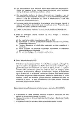 b) São encontrados na água, em locais úmidos e na matéria em decomposição.
   Muitos são parasitas do ser humano causando doenças como: amebíase,
   doença de Chagas, leishmaniose, malária e cólera.

c) São classificados conforme a estrutura locomotora em rizópodes – que se
   movimentam por pseudópodes, flagelados – que se movimentam por flagelos,
   ciliados – que se movimentam por cílios, e esporozoários – que não
   apresentam estrutura locomotora.

d) A grande maioria dos protozoários é parasita de seres humanos como é o
   caso do Plasmodium, transmitido pelo mosquito do gênero Anopheles, que
   provoca uma doença conhecida como cólera.

e) A AIDS é uma doença infecciosa causada por um protozoário chamado HIV.


 Entre as afirmações abaixo, relativas ao vírus, marque a alternativa
  INCORRETA: (0,5)

   a) Seu material hereditário é constituído por DNA ou RNA
   b) Reproduzem-se somente quando no interior de células vivas. São parasitas
      intracelulares obrigatórios
   c) Possuem ribossomos e mitocôndrias, essenciais ao seu metabolismo e
      reprodução.
   d) Alguns possuem um envelope lipoprotéico proveniente da membrana
      plasmática da célula hospedeira.
   e) São agentes etiológicos de várias doenças humanas




 Leia o texto atentamente: (0,5)

   O fenômeno conhecido como “Maré Vermelha” é causada pela proliferação de
   algumas espécies de algas tóxicas. Muitas delas de cor avermelhada, e que
   geralmente ocorre ocasionalmente nos mares de todo o planeta. As espécies
   marinhas são encontradas apenas no fundo do mar. Em situações como
   mudanças de temperatura, alteração na salinidade e despejo de esgoto nas
   águas do mar, elas se multiplicam e sobem à superfície, onde liberam toxinas
   que matam um grande número de peixes, mariscos e outros seres da fauna
   marinha. Quando isso acontece, grandes manchas vermelhas são vistas na
   superfície da água. Os seres contaminados por essas toxinas tornam-se
   impróprios para o consumo humano.



Baseando-se no que foi discutido no texto marque a alternativa INCORRETA:



a) O fenômeno de “Maré vermelha” discutido no texto é provocado por uma
   espécie de dinoflagelado (Divisão Dinophyta);
b) Algas pertencentes às divisões Euglenophyta, Dinophyta e Bacillariophyta são
   unicelulares;
c) O organismo citado no texto é eucarioto e pertence ao Reino Protista;
 